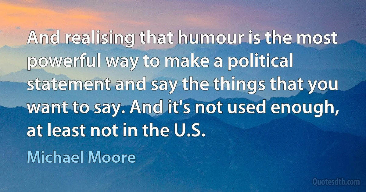 And realising that humour is the most powerful way to make a political statement and say the things that you want to say. And it's not used enough, at least not in the U.S. (Michael Moore)