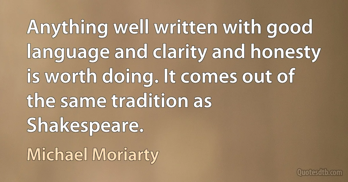 Anything well written with good language and clarity and honesty is worth doing. It comes out of the same tradition as Shakespeare. (Michael Moriarty)