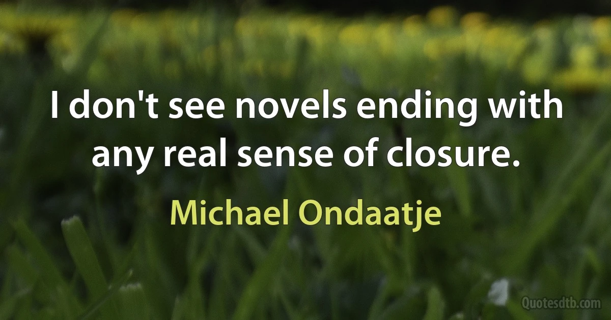 I don't see novels ending with any real sense of closure. (Michael Ondaatje)