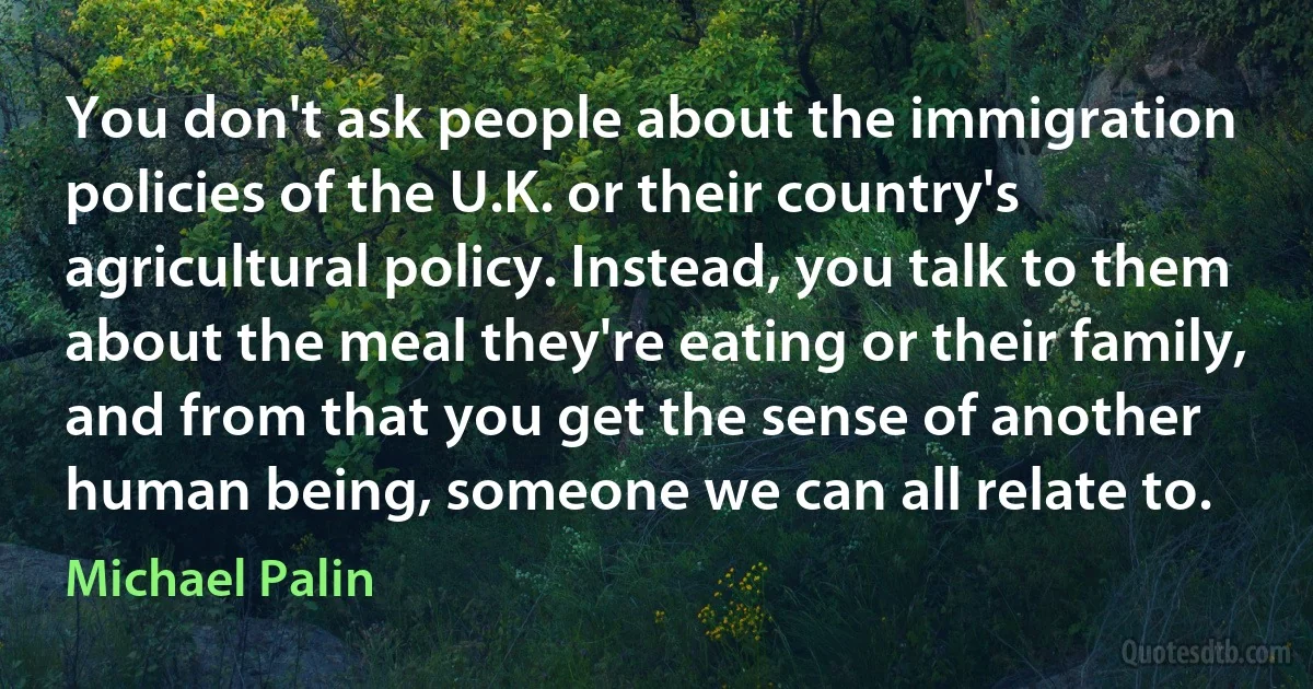 You don't ask people about the immigration policies of the U.K. or their country's agricultural policy. Instead, you talk to them about the meal they're eating or their family, and from that you get the sense of another human being, someone we can all relate to. (Michael Palin)