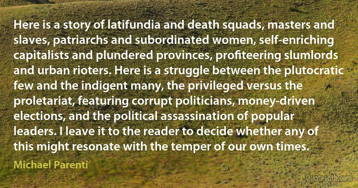 Here is a story of latifundia and death squads, masters and slaves, patriarchs and subordinated women, self-enriching capitalists and plundered provinces, proﬁteering slumlords and urban rioters. Here is a struggle between the plutocratic few and the indigent many, the privileged versus the proletariat, featuring corrupt politicians, money-driven elections, and the political assassination of popular leaders. I leave it to the reader to decide whether any of this might resonate with the temper of our own times. (Michael Parenti)