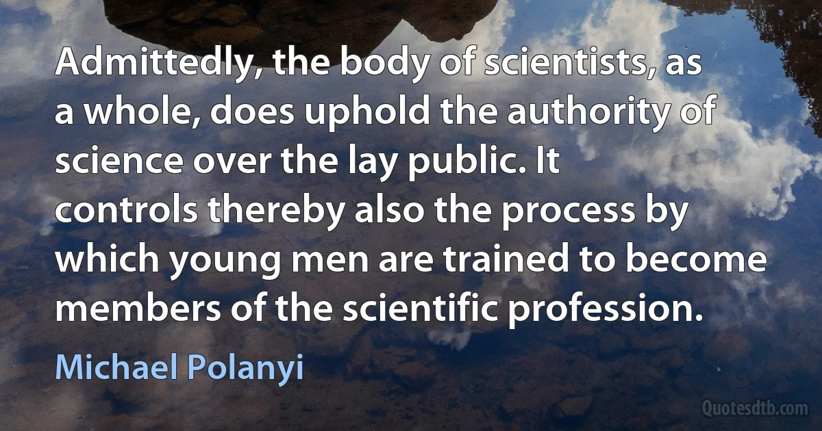 Admittedly, the body of scientists, as a whole, does uphold the authority of science over the lay public. It controls thereby also the process by which young men are trained to become members of the scientific profession. (Michael Polanyi)