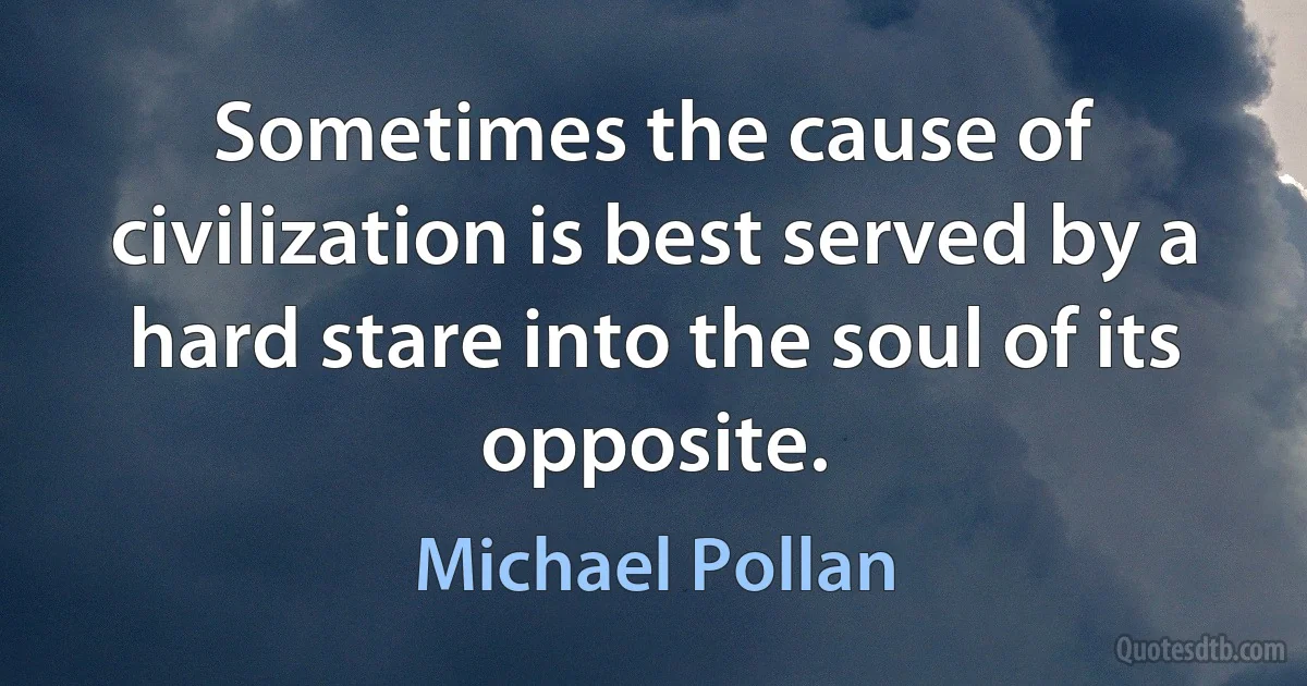 Sometimes the cause of civilization is best served by a hard stare into the soul of its opposite. (Michael Pollan)