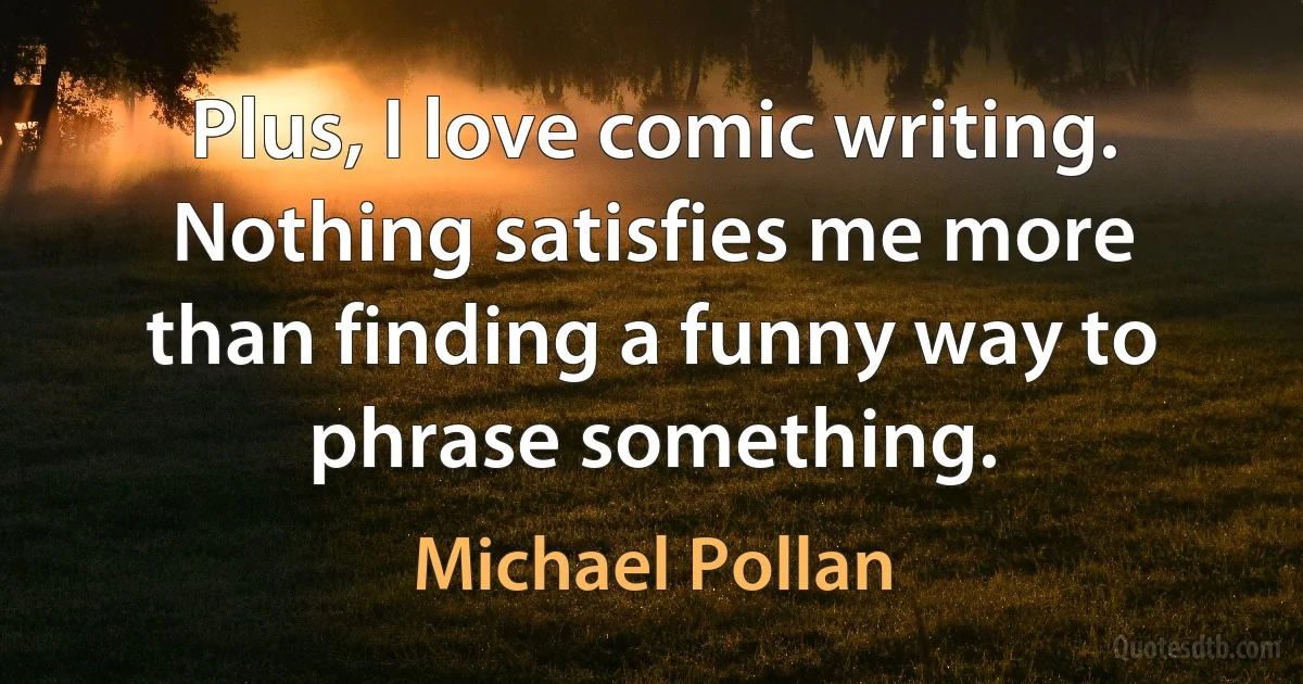 Plus, I love comic writing. Nothing satisfies me more than finding a funny way to phrase something. (Michael Pollan)