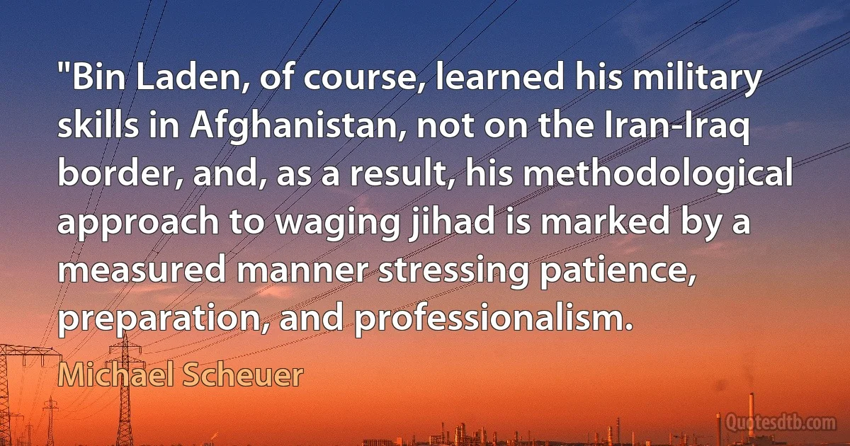 "Bin Laden, of course, learned his military skills in Afghanistan, not on the Iran-Iraq border, and, as a result, his methodological approach to waging jihad is marked by a measured manner stressing patience, preparation, and professionalism. (Michael Scheuer)