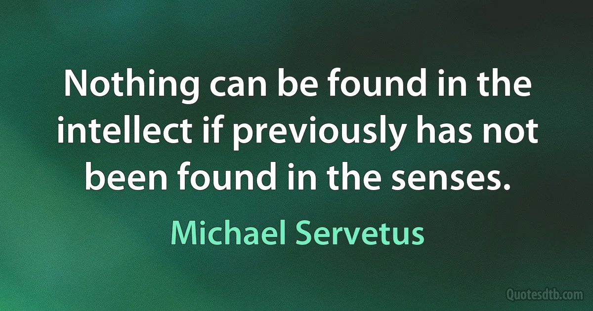 Nothing can be found in the intellect if previously has not been found in the senses. (Michael Servetus)