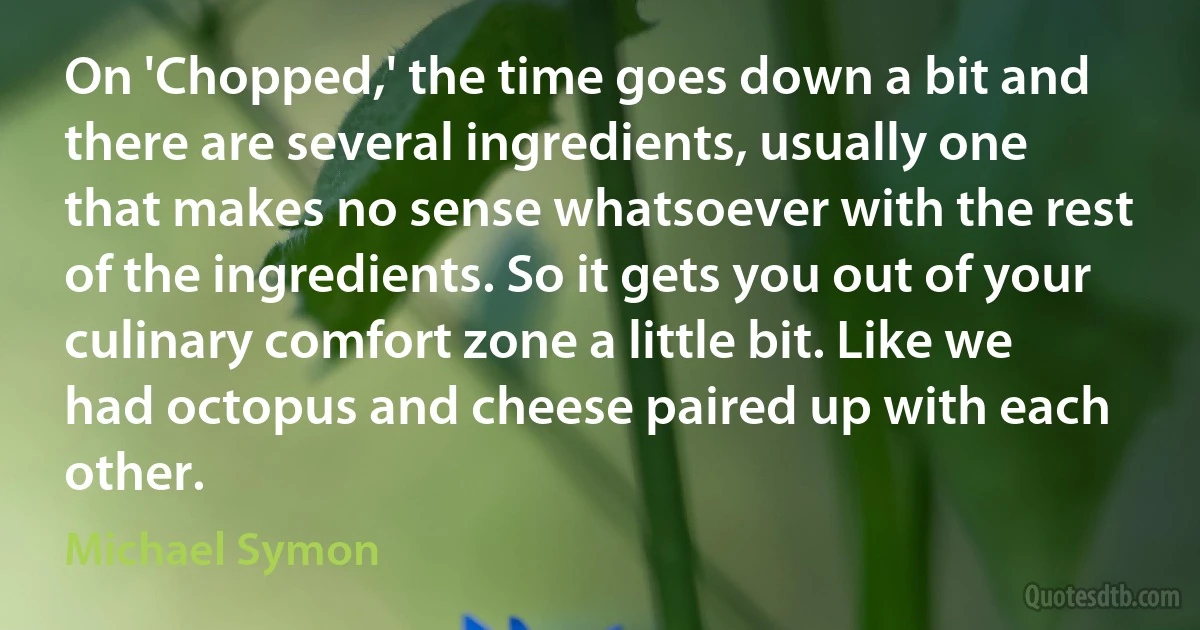 On 'Chopped,' the time goes down a bit and there are several ingredients, usually one that makes no sense whatsoever with the rest of the ingredients. So it gets you out of your culinary comfort zone a little bit. Like we had octopus and cheese paired up with each other. (Michael Symon)