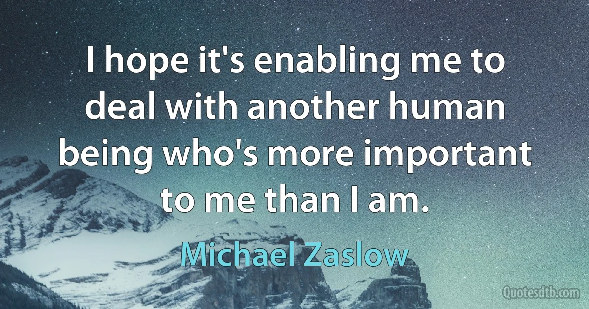 I hope it's enabling me to deal with another human being who's more important to me than I am. (Michael Zaslow)