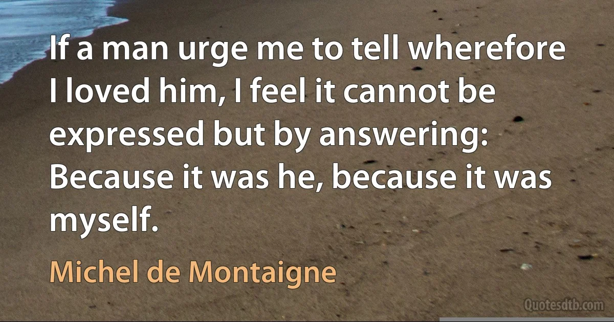 If a man urge me to tell wherefore I loved him, I feel it cannot be expressed but by answering: Because it was he, because it was myself. (Michel de Montaigne)