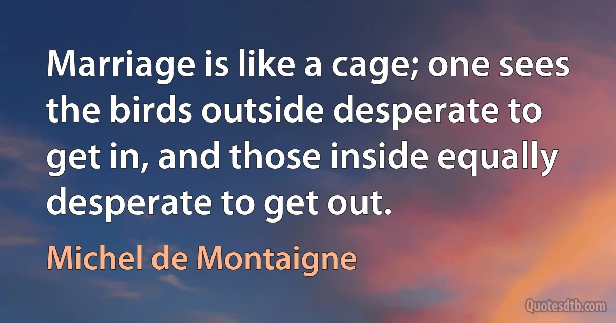 Marriage is like a cage; one sees the birds outside desperate to get in, and those inside equally desperate to get out. (Michel de Montaigne)