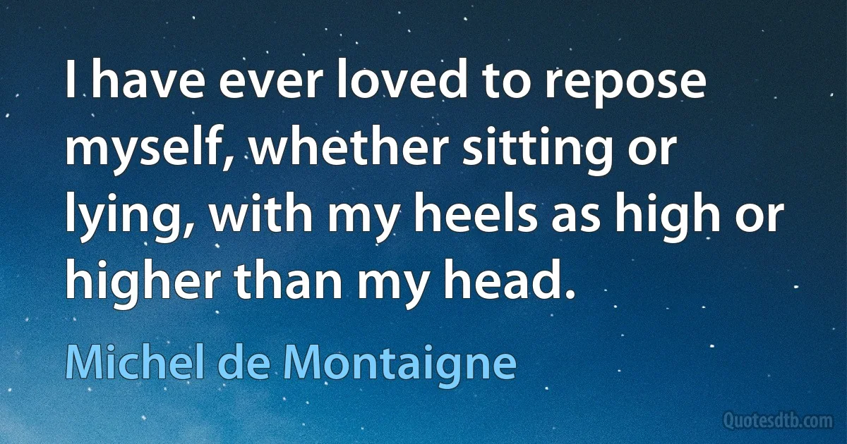 I have ever loved to repose myself, whether sitting or lying, with my heels as high or higher than my head. (Michel de Montaigne)