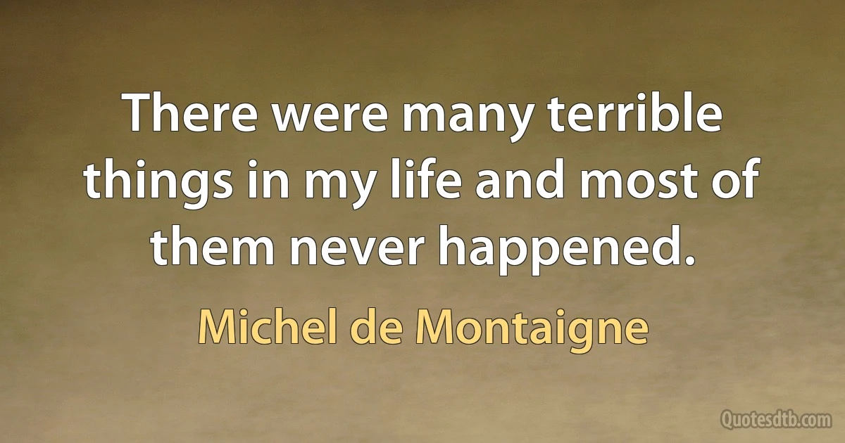 There were many terrible things in my life and most of them never happened. (Michel de Montaigne)