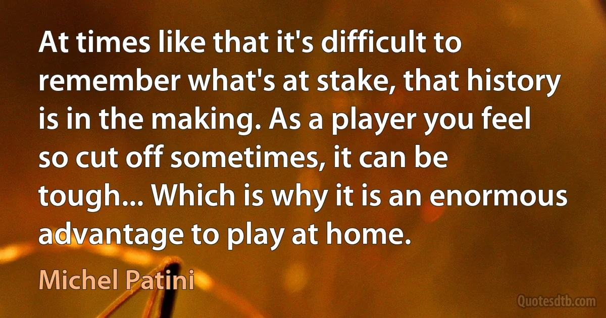 At times like that it's difficult to remember what's at stake, that history is in the making. As a player you feel so cut off sometimes, it can be tough... Which is why it is an enormous advantage to play at home. (Michel Patini)