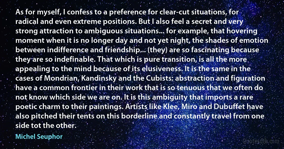 As for myself, I confess to a preference for clear-cut situations, for radical and even extreme positions. But I also feel a secret and very strong attraction to ambiguous situations... for example, that hovering moment when it is no longer day and not yet night, the shades of emotion between indifference and friendship... (they) are so fascinating because they are so indefinable. That which is pure transition, is all the more appealing to the mind because of its elusiveness. It is the same in the cases of Mondrian, Kandinsky and the Cubists: abstraction and figuration have a common frontier in their work that is so tenuous that we often do not know which side we are on. It is this ambiguity that imports a rare poetic charm to their paintings. Artists like Klee, Miro and Dubuffet have also pitched their tents on this borderline and constantly travel from one side tot the other. (Michel Seuphor)