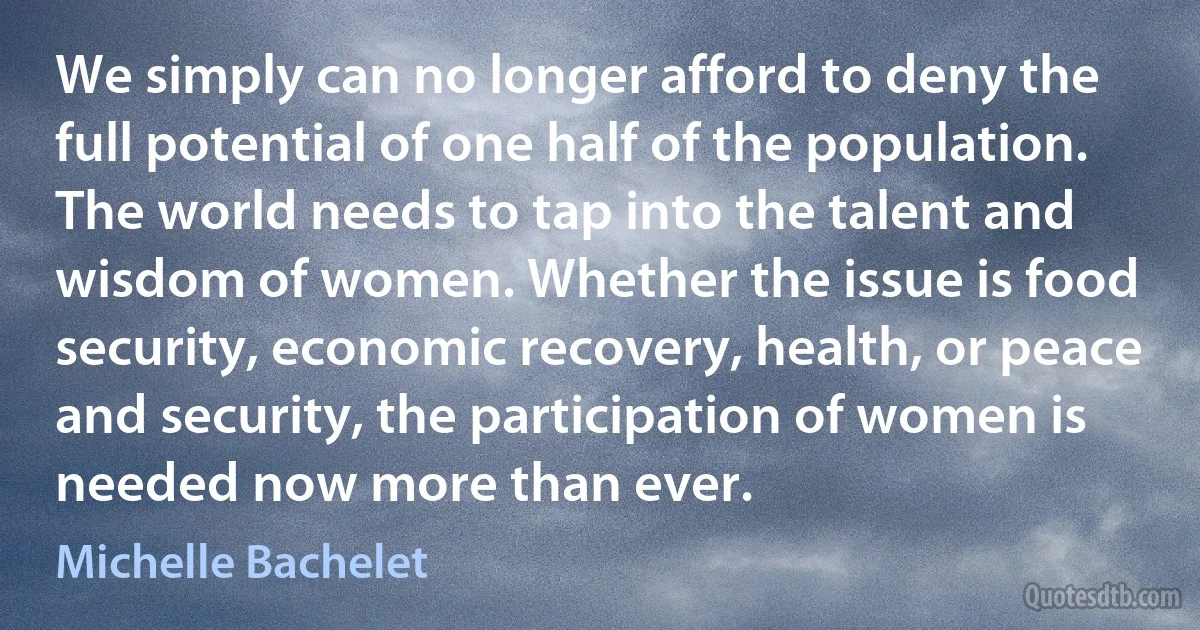 We simply can no longer afford to deny the full potential of one half of the population. The world needs to tap into the talent and wisdom of women. Whether the issue is food security, economic recovery, health, or peace and security, the participation of women is needed now more than ever. (Michelle Bachelet)