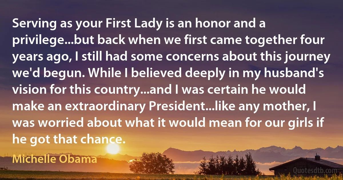 Serving as your First Lady is an honor and a privilege...but back when we first came together four years ago, I still had some concerns about this journey we'd begun. While I believed deeply in my husband's vision for this country...and I was certain he would make an extraordinary President...like any mother, I was worried about what it would mean for our girls if he got that chance. (Michelle Obama)