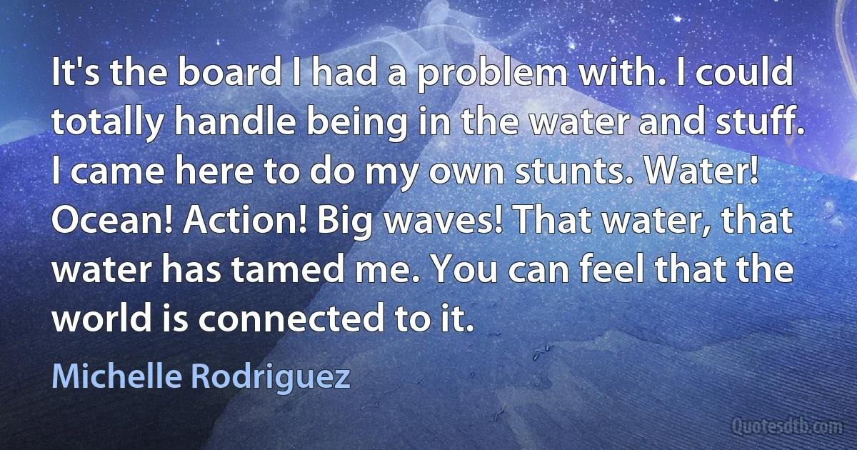 It's the board I had a problem with. I could totally handle being in the water and stuff. I came here to do my own stunts. Water! Ocean! Action! Big waves! That water, that water has tamed me. You can feel that the world is connected to it. (Michelle Rodriguez)