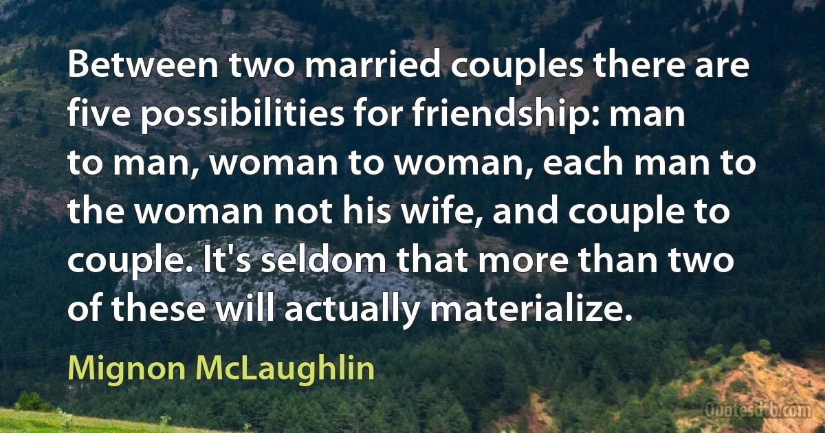 Between two married couples there are five possibilities for friendship: man to man, woman to woman, each man to the woman not his wife, and couple to couple. It's seldom that more than two of these will actually materialize. (Mignon McLaughlin)