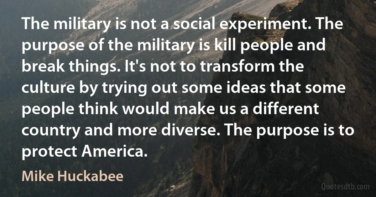 The military is not a social experiment. The purpose of the military is kill people and break things. It's not to transform the culture by trying out some ideas that some people think would make us a different country and more diverse. The purpose is to protect America. (Mike Huckabee)