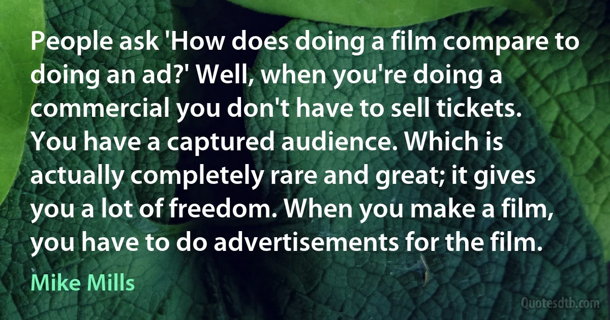 People ask 'How does doing a film compare to doing an ad?' Well, when you're doing a commercial you don't have to sell tickets. You have a captured audience. Which is actually completely rare and great; it gives you a lot of freedom. When you make a film, you have to do advertisements for the film. (Mike Mills)