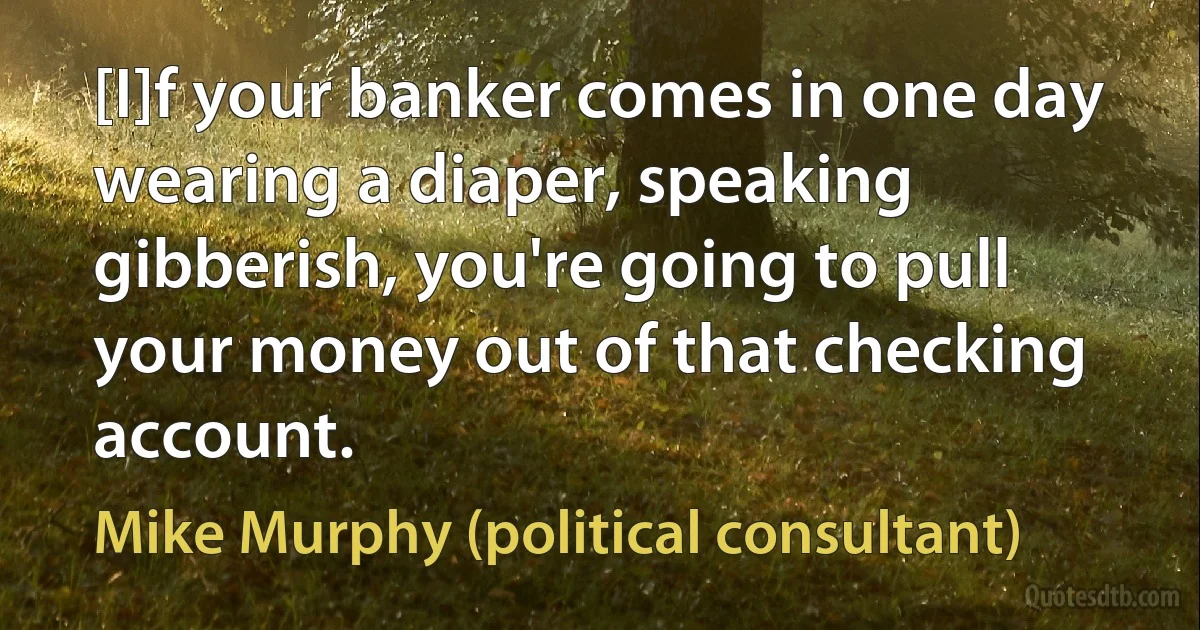 [I]f your banker comes in one day wearing a diaper, speaking gibberish, you're going to pull your money out of that checking account. (Mike Murphy (political consultant))