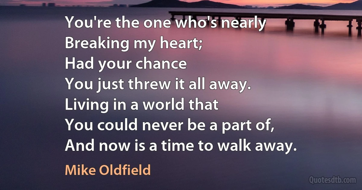 You're the one who's nearly
Breaking my heart;
Had your chance
You just threw it all away.
Living in a world that
You could never be a part of,
And now is a time to walk away. (Mike Oldfield)