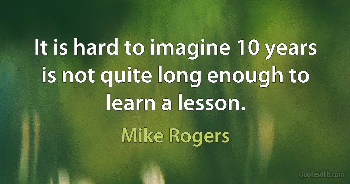 It is hard to imagine 10 years is not quite long enough to learn a lesson. (Mike Rogers)