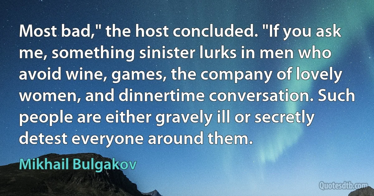 Most bad," the host concluded. "If you ask me, something sinister lurks in men who avoid wine, games, the company of lovely women, and dinnertime conversation. Such people are either gravely ill or secretly detest everyone around them. (Mikhail Bulgakov)