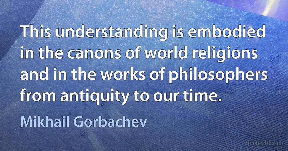 This understanding is embodied in the canons of world religions and in the works of philosophers from antiquity to our time. (Mikhail Gorbachev)