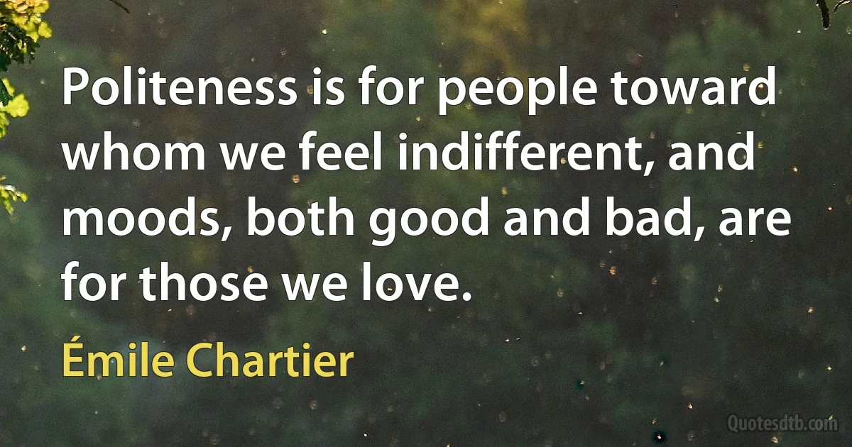 Politeness is for people toward whom we feel indifferent, and moods, both good and bad, are for those we love. (Émile Chartier)