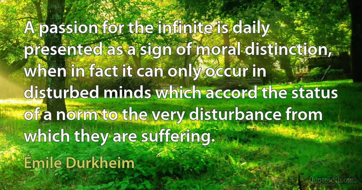 A passion for the infinite is daily presented as a sign of moral distinction, when in fact it can only occur in disturbed minds which accord the status of a norm to the very disturbance from which they are suffering. (Émile Durkheim)