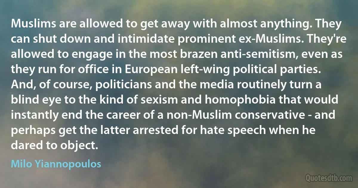 Muslims are allowed to get away with almost anything. They can shut down and intimidate prominent ex-Muslims. They're allowed to engage in the most brazen anti-semitism, even as they run for office in European left-wing political parties. And, of course, politicians and the media routinely turn a blind eye to the kind of sexism and homophobia that would instantly end the career of a non-Muslim conservative - and perhaps get the latter arrested for hate speech when he dared to object. (Milo Yiannopoulos)