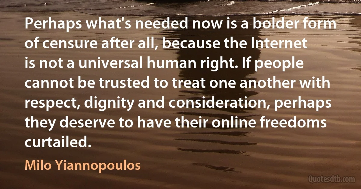 Perhaps what's needed now is a bolder form of censure after all, because the Internet is not a universal human right. If people cannot be trusted to treat one another with respect, dignity and consideration, perhaps they deserve to have their online freedoms curtailed. (Milo Yiannopoulos)