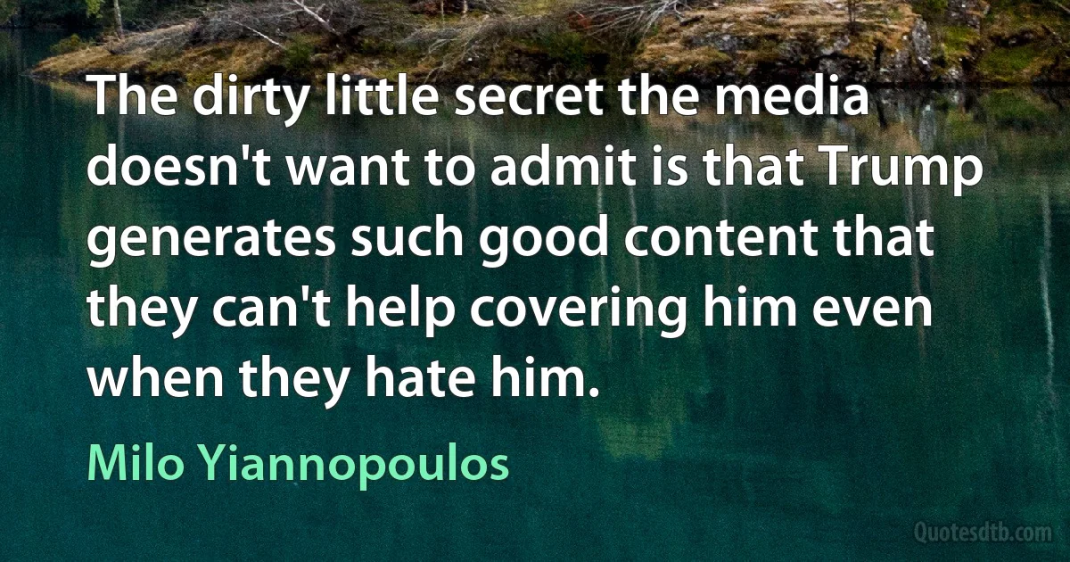 The dirty little secret the media doesn't want to admit is that Trump generates such good content that they can't help covering him even when they hate him. (Milo Yiannopoulos)