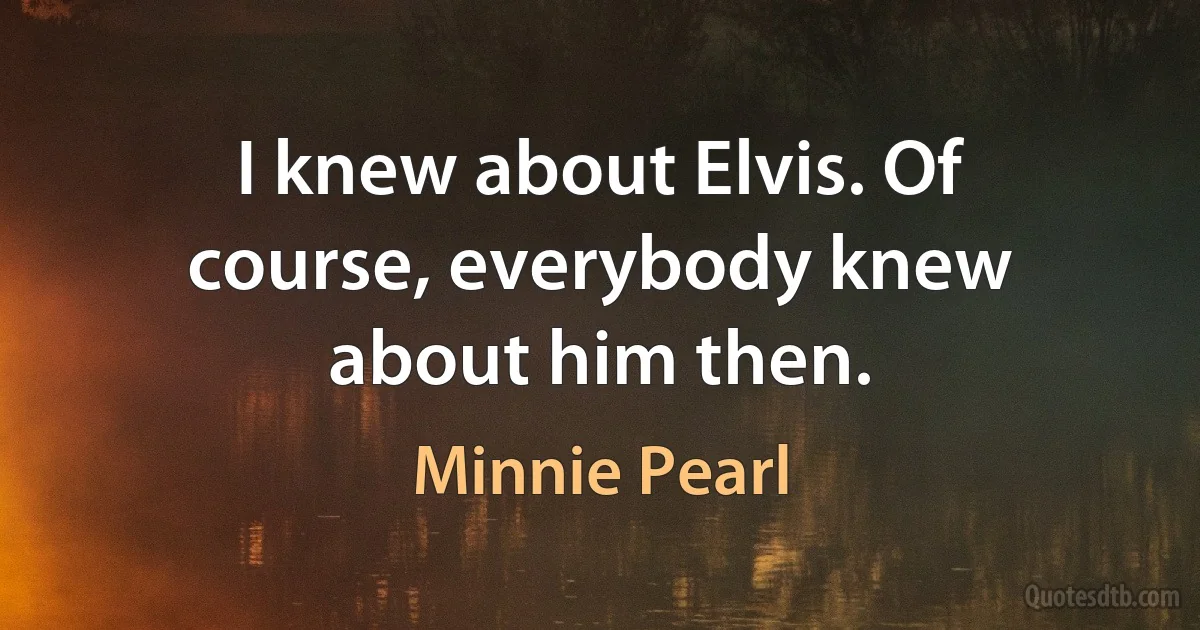 I knew about Elvis. Of course, everybody knew about him then. (Minnie Pearl)