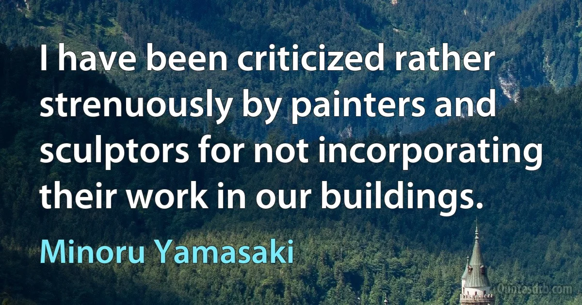 I have been criticized rather strenuously by painters and sculptors for not incorporating their work in our buildings. (Minoru Yamasaki)