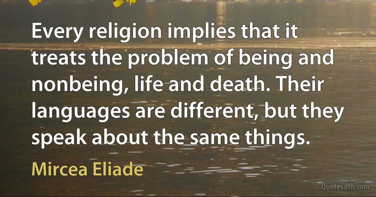 Every religion implies that it treats the problem of being and nonbeing, life and death. Their languages are different, but they speak about the same things. (Mircea Eliade)