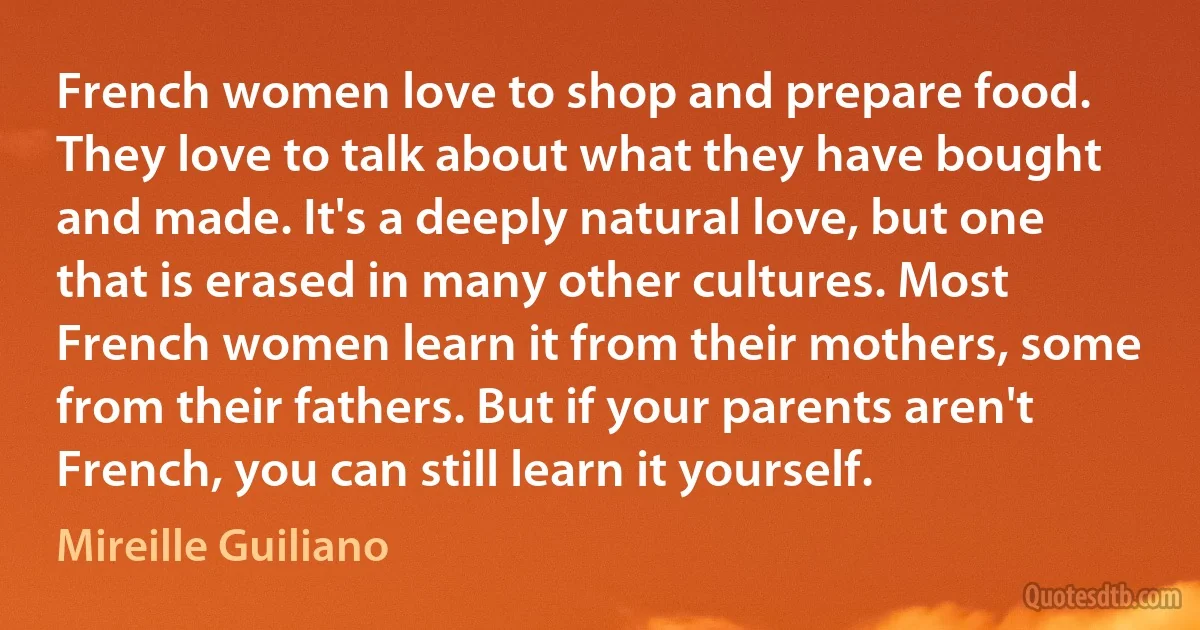 French women love to shop and prepare food. They love to talk about what they have bought and made. It's a deeply natural love, but one that is erased in many other cultures. Most French women learn it from their mothers, some from their fathers. But if your parents aren't French, you can still learn it yourself. (Mireille Guiliano)