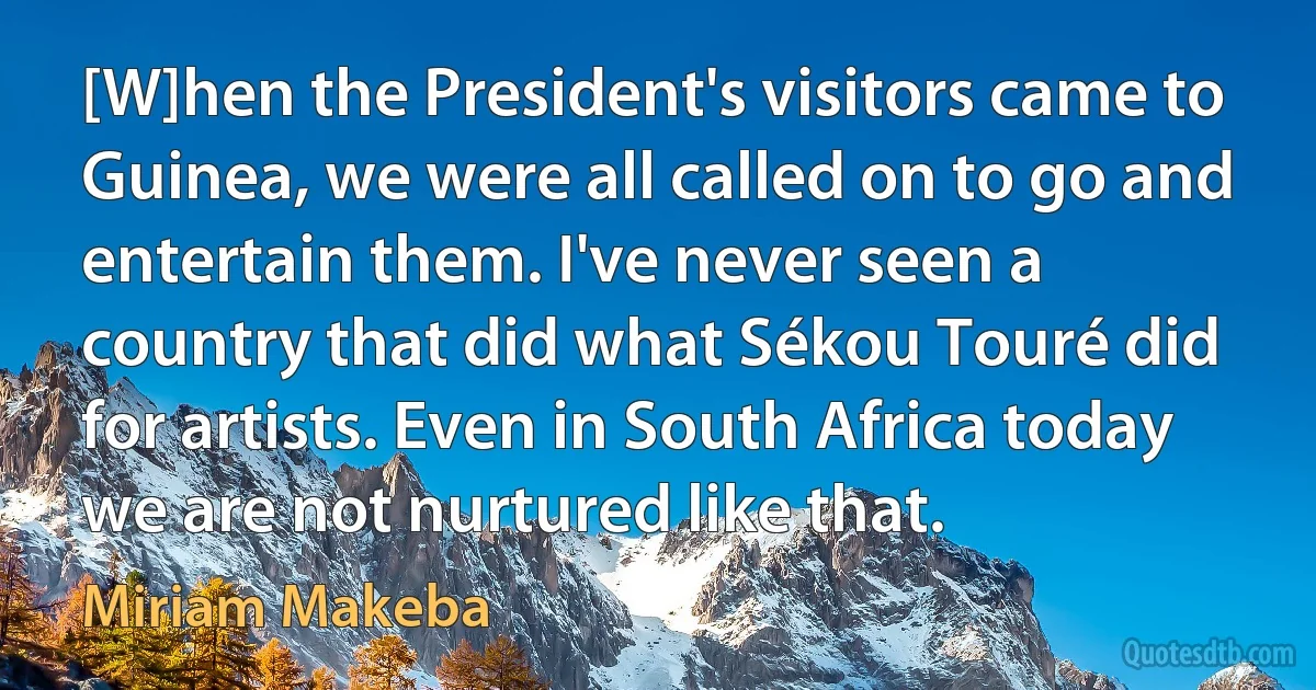 [W]hen the President's visitors came to Guinea, we were all called on to go and entertain them. I've never seen a country that did what Sékou Touré did for artists. Even in South Africa today we are not nurtured like that. (Miriam Makeba)