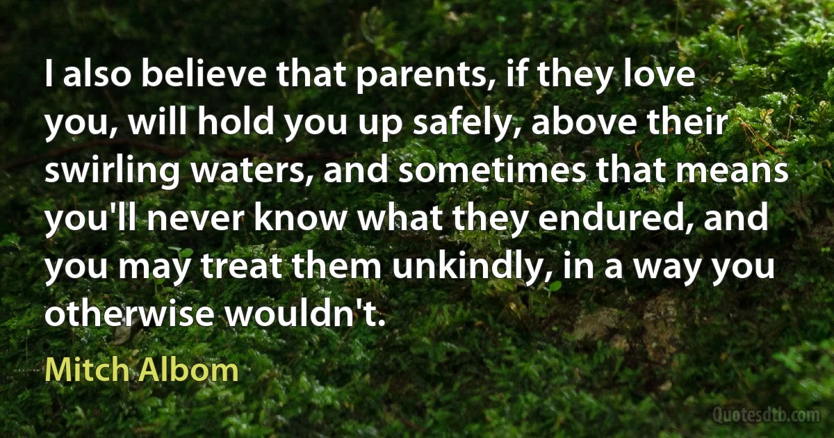 I also believe that parents, if they love you, will hold you up safely, above their swirling waters, and sometimes that means you'll never know what they endured, and you may treat them unkindly, in a way you otherwise wouldn't. (Mitch Albom)