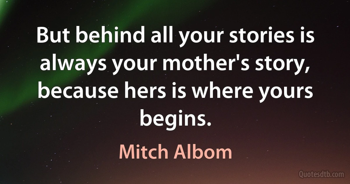 But behind all your stories is always your mother's story, because hers is where yours begins. (Mitch Albom)