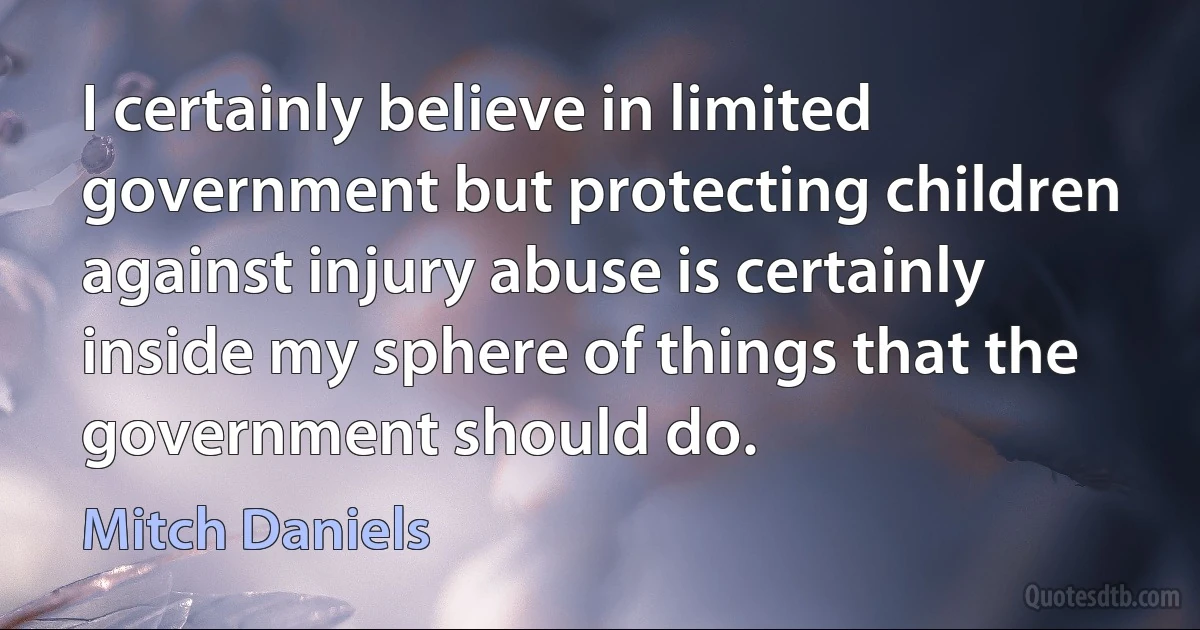 I certainly believe in limited government but protecting children against injury abuse is certainly inside my sphere of things that the government should do. (Mitch Daniels)