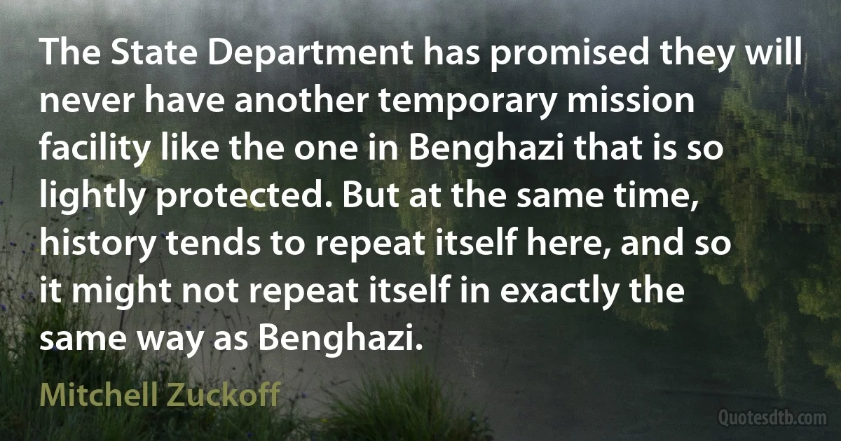 The State Department has promised they will never have another temporary mission facility like the one in Benghazi that is so lightly protected. But at the same time, history tends to repeat itself here, and so it might not repeat itself in exactly the same way as Benghazi. (Mitchell Zuckoff)