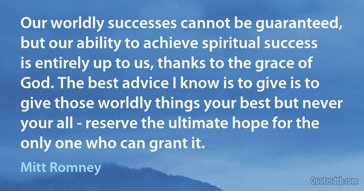 Our worldly successes cannot be guaranteed, but our ability to achieve spiritual success is entirely up to us, thanks to the grace of God. The best advice I know is to give is to give those worldly things your best but never your all - reserve the ultimate hope for the only one who can grant it. (Mitt Romney)