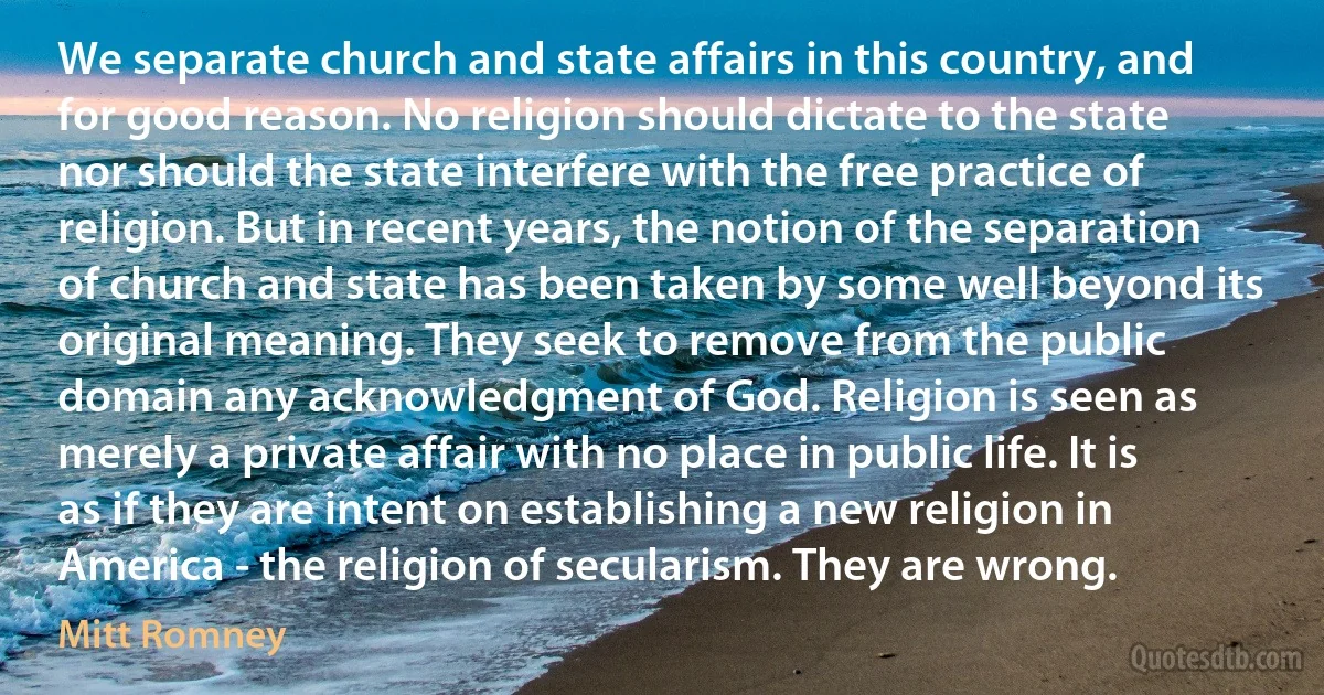 We separate church and state affairs in this country, and for good reason. No religion should dictate to the state nor should the state interfere with the free practice of religion. But in recent years, the notion of the separation of church and state has been taken by some well beyond its original meaning. They seek to remove from the public domain any acknowledgment of God. Religion is seen as merely a private affair with no place in public life. It is as if they are intent on establishing a new religion in America - the religion of secularism. They are wrong. (Mitt Romney)