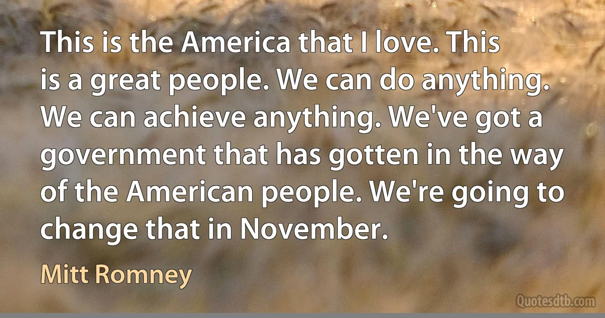 This is the America that I love. This is a great people. We can do anything. We can achieve anything. We've got a government that has gotten in the way of the American people. We're going to change that in November. (Mitt Romney)