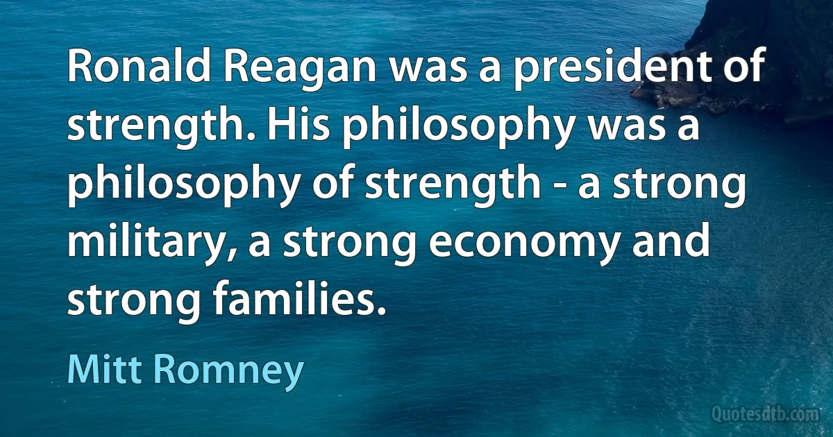 Ronald Reagan was a president of strength. His philosophy was a philosophy of strength - a strong military, a strong economy and strong families. (Mitt Romney)