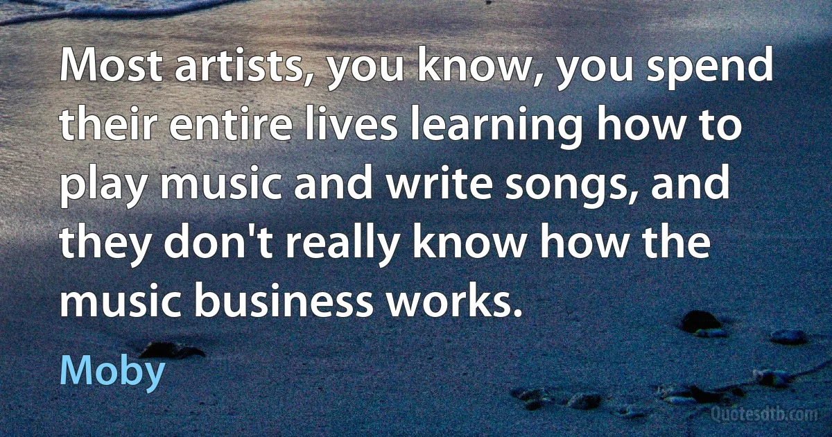 Most artists, you know, you spend their entire lives learning how to play music and write songs, and they don't really know how the music business works. (Moby)