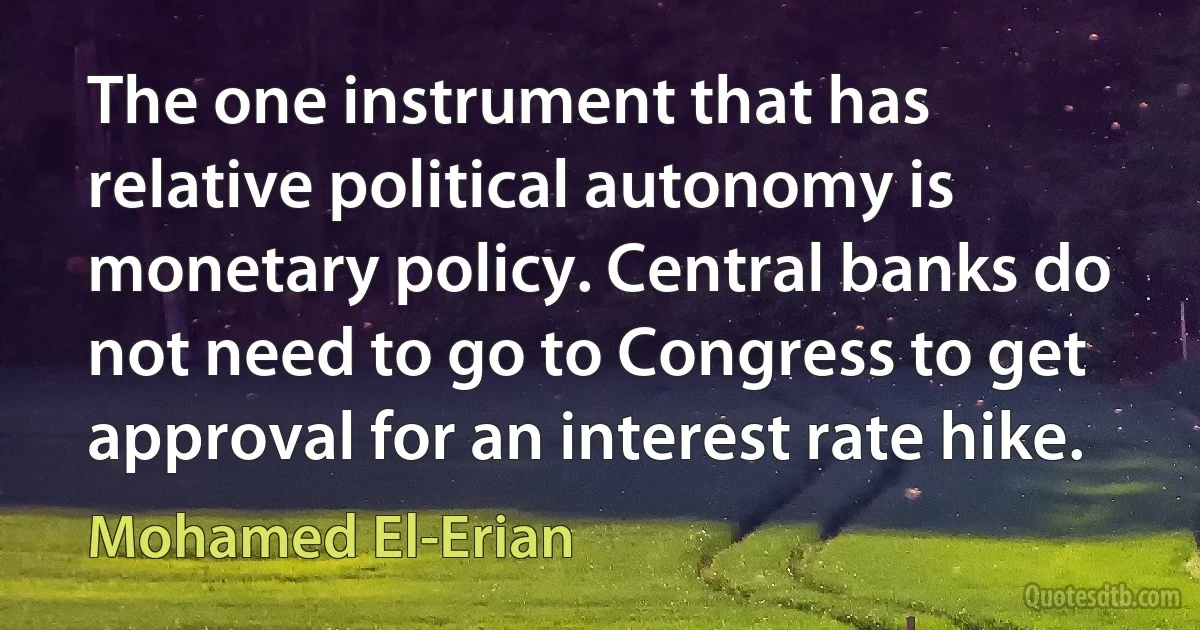 The one instrument that has relative political autonomy is monetary policy. Central banks do not need to go to Congress to get approval for an interest rate hike. (Mohamed El-Erian)