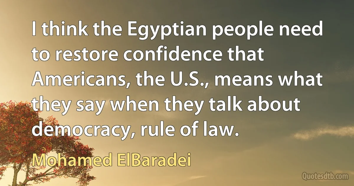 I think the Egyptian people need to restore confidence that Americans, the U.S., means what they say when they talk about democracy, rule of law. (Mohamed ElBaradei)